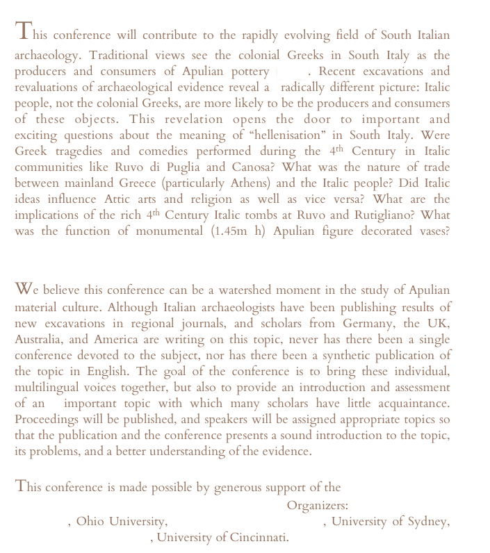 This conference will contribute to the rapidly evolving field of South Italian archaeology. Traditional views see the colonial Greeks in South Italy as the producers and consumers of Apulian pottery (map). Recent excavations and revaluations of archaeological evidence reveal a  radically different picture: Italic people, not the colonial Greeks, are more likely to be the producers and consumers of these objects. This revelation opens the door to important and exciting questions about the meaning of “hellenisation” in South Italy. Were Greek tragedies and comedies performed during the 4th Century in Italic communities like Ruvo di Puglia and Canosa? What was the nature of trade between mainland Greece (particularly Athens) and the Italic people? Did Italic ideas influence Attic arts and religion as well as vice versa? What are the implications of the rich 4th Century Italic tombs at Ruvo and Rutigliano? What was the function of monumental (1.45m h) Apulian figure decorated vases? Background reading available here.

We believe this conference can be a watershed moment in the study of Apulian material culture. Although Italian archaeologists have been publishing results of new excavations in regional journals, and scholars from Germany, the UK, Australia, and America are writing on this topic, never has there been a single conference devoted to the subject, nor has there been a synthetic publication of the topic in English. The goal of the conference is to bring these individual, multilingual voices together, but also to provide an introduction and assessment of an  important topic with which many scholars have little acquaintance. Proceedings will be published, and speakers will be assigned appropriate topics so that the publication and the conference presents a sound introduction to the topic, its problems, and a better understanding of the evidence.

This conference is made possible by generous support of the Semple Fund of the University of Cincinnati Department of Classics. Organizers: Professor Thomas Carpenter, Ohio University, Professor Edward Robinson, University of Sydney, Professor Kathleen Lynch, University of Cincinnati.